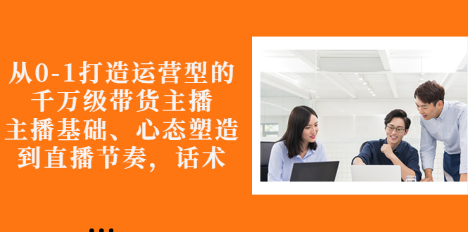 图片[1]-从0-1打造运营型的千万级带货主播：主播基础、心态塑造，到直播节奏，话术-星启会