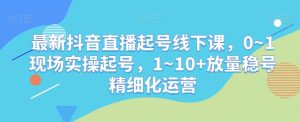 最新抖音直播起号线下课，0~1现场实操起号，1~10+放量稳号精细化运营-星启会