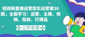 短视频直播运营型实战营第36期，全面学习：运营、主播、视频、投放、打爆品-星启会