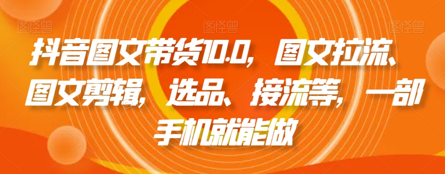 抖音图文带货10.0,图文拉流、图文剪辑,选品、接流等,一部手机就能做
