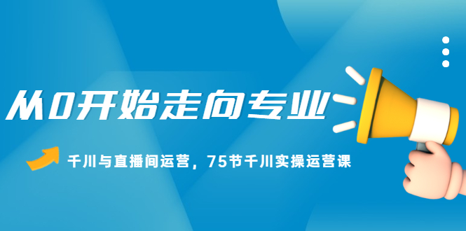 图片[1]-从0开始走向专业，千川与直播间运营，75节千川实操运营课-星启会