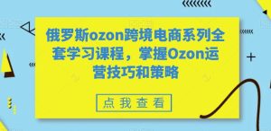俄罗斯ozon跨境电商系列全套学习课程，掌握Ozon运营技巧和策略-星启会