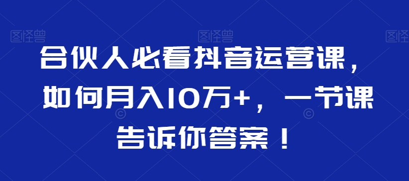 合伙人必看抖音运营课,如何月入10万+,一节课告诉你答案!