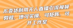 不卖货利用无人直播引流视频教程，地可实操，可矩阵，可开工作室【揭秘】-星启会
