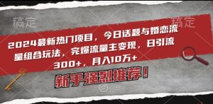 2024最新热门项目，今日话题与婚恋流量组合玩法，完爆流量主变现，日引流300+，月入10万+【揭秘】-星启会