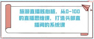 旅游直播核心板，从0-100的直播思维课，打造头部直播间的系统课-星启会