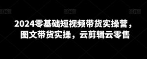 2024零基础短视频带货实操营，图文带货实操，云剪辑云零售-星启会