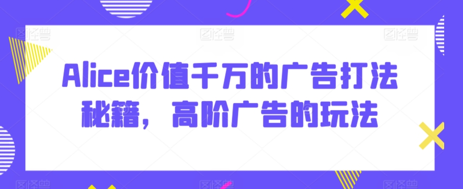 Alice价值千万的广告打法秘籍,高阶广告的玩法