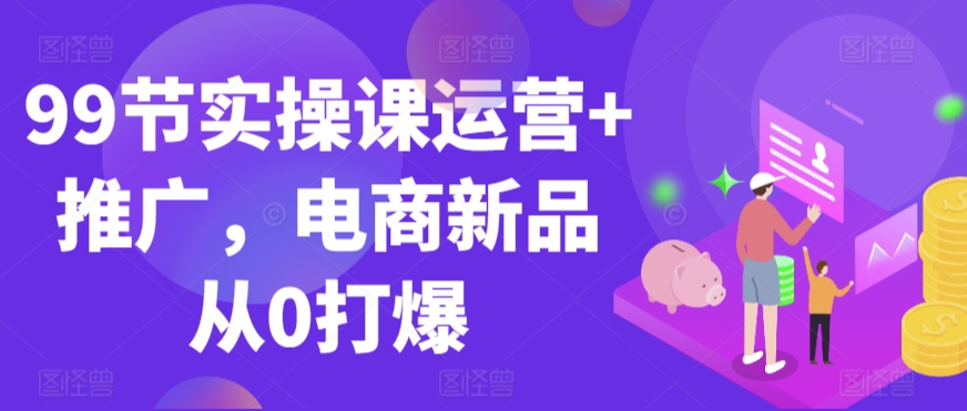 99节实操课运营+推广,电商新品从0打爆