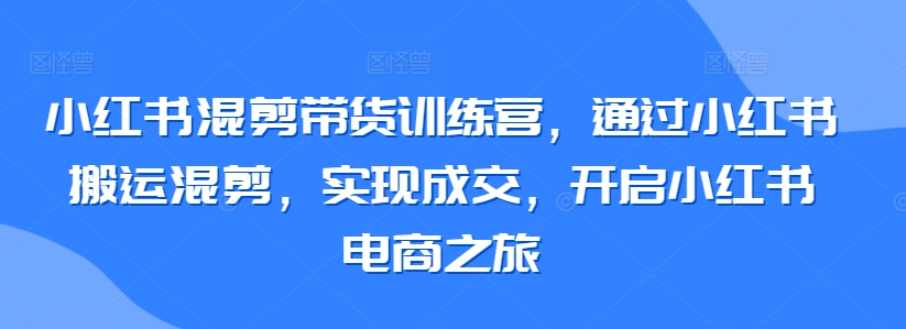 小红书混剪带货训练营,通过小红书搬运混剪,实现成交,开启小红书电商之旅