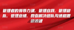管理者的领导力课，​管理自我，管理团队，管理业绩，​教你解决团队沟通和激励难题-星启会