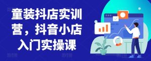 童装抖店实训营，抖音小店入门实操课-星启会
