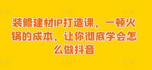 装修建材IP打造课，一顿火锅的成本，让你彻底学会怎么做抖音-星启会