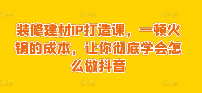 装修建材IP打造课,一顿火锅的成本,让你彻底学会怎么做抖音