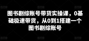 图书剧综账号带货实操课，0基础极速带货，从0到1搭建一个图书剧综账号-星启会