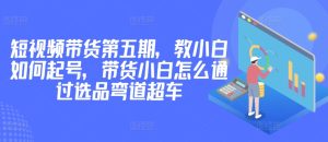 价值2980短视频带货第五期，教小白如何起号，带货小白怎么通过选品弯道超车-星启会