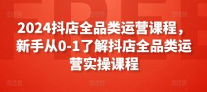 2024抖店全品类运营课程，新手从0-1了解抖店全品类运营实操课程-星启会