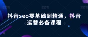 抖音seo零基础到精通，抖音运营必备课程-星启会