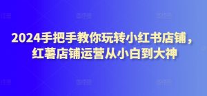 2024手把手教你玩转小红书店铺，红薯店铺运营从小白到大神-星启会