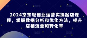 2024京东轻创业运营实操起店课程，掌握数据分析和优化方法，提升店铺流量和转化率-星启会