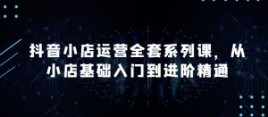抖音小店运营全套系列课，全新升级，从小店基础入门到进阶精通，系统掌握月销百万小店的核心秘密-星启会