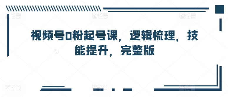 视频号0粉起号课,逻辑梳理,技能提升,完整版