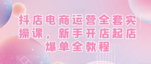 抖店电商运营全套实操课，新手开店起店爆单全教程-星启会