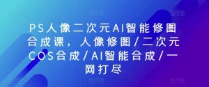 PS人像二次元AI智能修图合成课，人像修图/二次元COS合成/AI智能合成/一网打尽-星启会