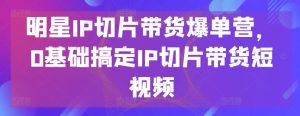明星IP切片带货爆单营，0基础搞定IP切片带货短视频-星启会