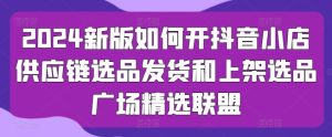 2024新版如何开抖音小店供应链选品发货和上架选品广场精选联盟-星启会