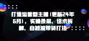 打造运营型主播(更新24年6月)，实操录屏，话术拆解，自然流带货打法-星启会
