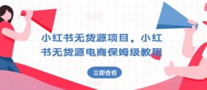 小红书无货源项目，小红书无货源电商保姆级教程【揭秘】-星启会