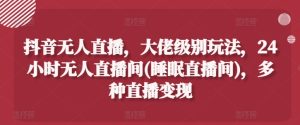 抖音无人直播，大佬级别玩法，24小时无人直播间(睡眠直播间)，多种直播变现【揭秘】-星启会