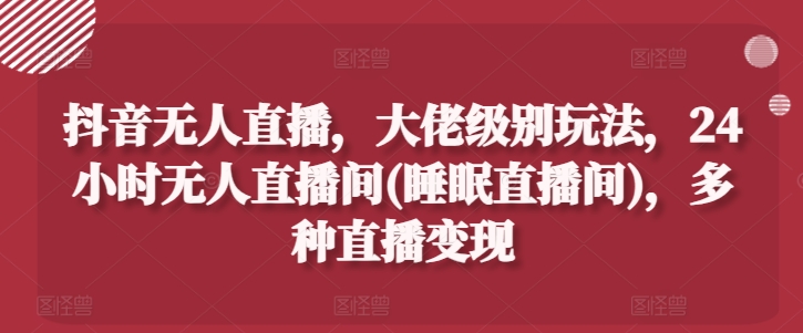 抖音无人直播,大佬级别玩法,24小时无人直播间(睡眠直播间),多种直播变现【揭秘】