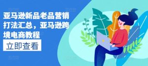 亚马逊新品老品营销打法汇总，亚马逊跨境电商教程-星启会