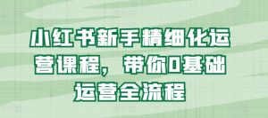 小红书新手精细化运营课程，带你0基础运营全流程-星启会