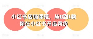 小红书店铺课程，从0到1教你在小红书开店卖货-星启会
