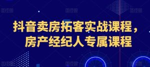 抖音卖房拓客实战课程，房产经纪人专属课程-星启会