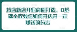 药店新店开业商圈打造，0基础全程教你如何开店开一定赚钱的药店-星启会