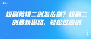 短剧剪辑二创怎么做？短剧二创最新思路，轻松过原创-星启会