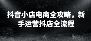 抖音小店电商全攻略，新手运营抖店全流程-星启会