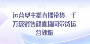 运营型主播直播带货，​千万级销售额直播间带货运营秘籍-星启会