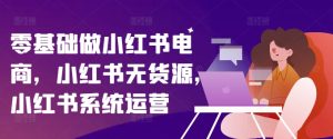 零基础做小红书电商，小红书无货源，小红书系统运营-星启会