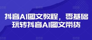 抖音AI图文教程，零基础玩转抖音AI图文带货-星启会