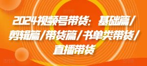 2024视频号带货：基础篇/剪辑篇/带货篇/书单类带货/直播带货-星启会