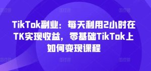 TikTok副业：每天利用2小时在TK实现收益，零基础TikTok上如何变现课程-星启会