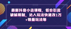 最新抖音小店课程，低价引流破解限制，达人玩法快速改1万+销量玩法等-星启会