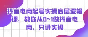 抖音电商起号实操底层逻辑课，教你从0~1做抖音电商，只讲实操-星启会