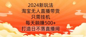 2024新玩法，淘宝无人直播带货，只需挂机，每天躺赚500+ 打造日不落直播间【揭秘】-星启会
