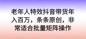 老年人特效抖音带货年入百万，条条原创，非常适合批量矩阵操作【揭秘】-星启会